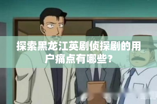 探索黑龙江英剧侦探剧的用户痛点有哪些？