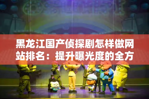 黑龙江国产侦探剧怎样做网站排名：提升曝光度的全方位策略