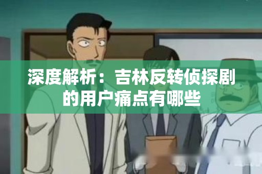 深度解析：吉林反转侦探剧的用户痛点有哪些