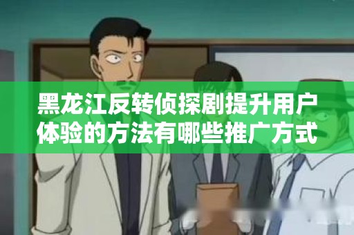 黑龙江反转侦探剧提升用户体验的方法有哪些推广方式有哪些