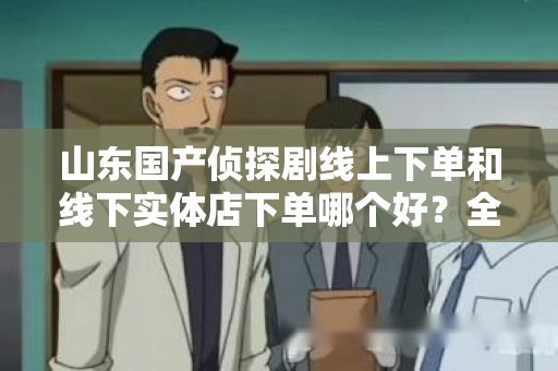 山东国产侦探剧线上下单和线下实体店下单哪个好？全面分析