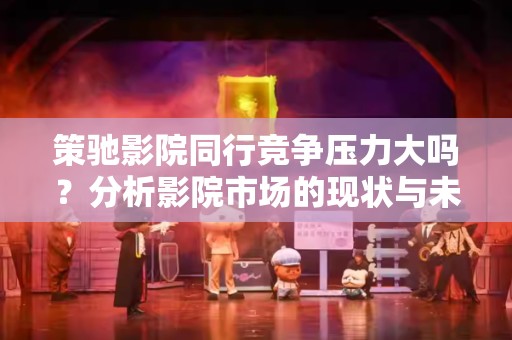 策驰影院同行竞争压力大吗？分析影院市场的现状与未来