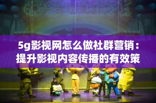 5g影视网怎么做社群营销：提升影视内容传播的有效策略