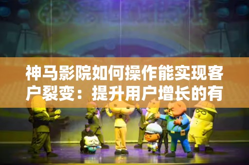 神马影院如何操作能实现客户裂变：提升用户增长的有效策略