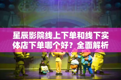 星辰影院线上下单和线下实体店下单哪个好？全面解析