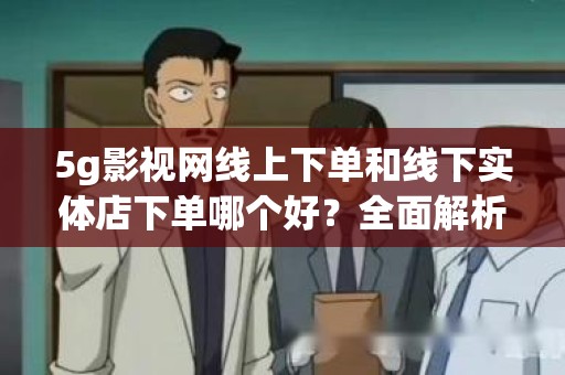 5g影视网线上下单和线下实体店下单哪个好？全面解析购物体验