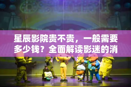 星辰影院贵不贵，一般需要多少钱？全面解读影迷的消费心态