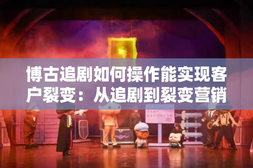 博古追剧如何操作能实现客户裂变：从追剧到裂变营销的策略探讨
