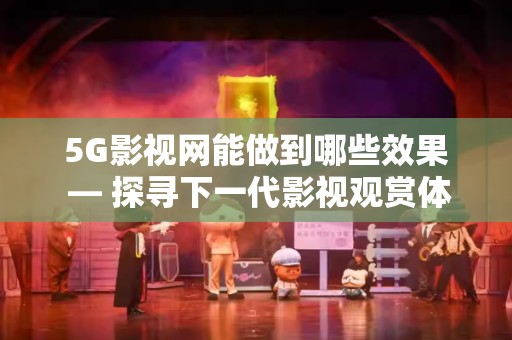 5G影视网能做到哪些效果 — 探寻下一代影视观赏体验