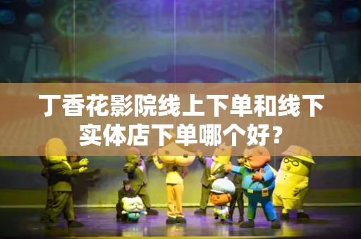 丁香花影院线上下单和线下实体店下单哪个好？