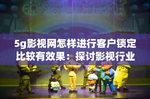 5g影视网怎样进行客户锁定比较有效果：探讨影视行业的市场策略