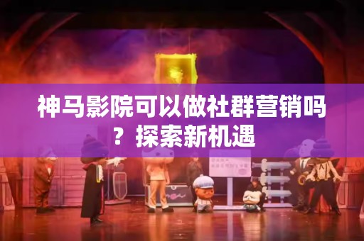 神马影院可以做社群营销吗？探索新机遇