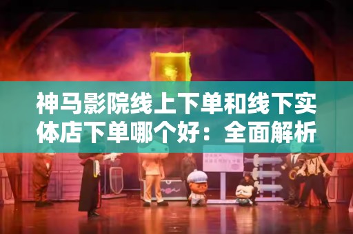 神马影院线上下单和线下实体店下单哪个好：全面解析与比较