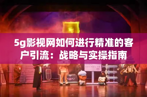 5g影视网如何进行精准的客户引流：战略与实操指南