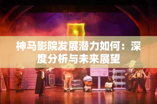 神马影院发展潜力如何：深度分析与未来展望
