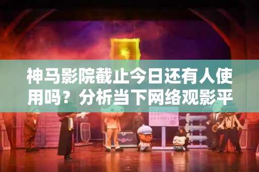 神马影院截止今日还有人使用吗？分析当下网络观影平台的趋势