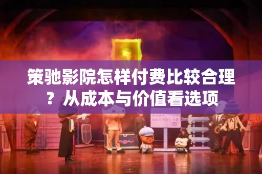 策驰影院怎样付费比较合理？从成本与价值看选项