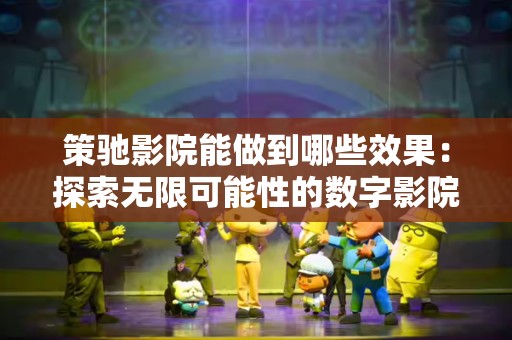 策驰影院能做到哪些效果：探索无限可能性的数字影院