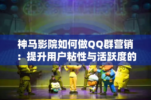 神马影院如何做QQ群营销：提升用户粘性与活跃度的利器
