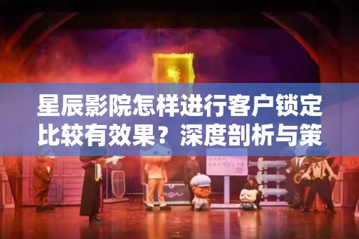 星辰影院怎样进行客户锁定比较有效果？深度剖析与策略