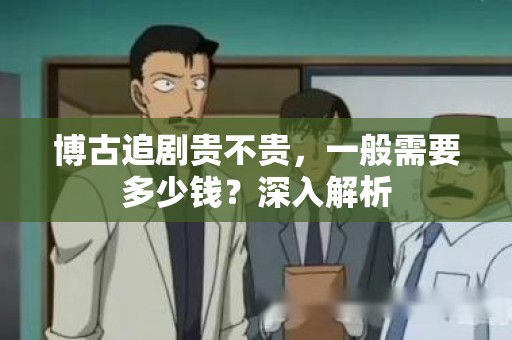 博古追剧贵不贵，一般需要多少钱？深入解析