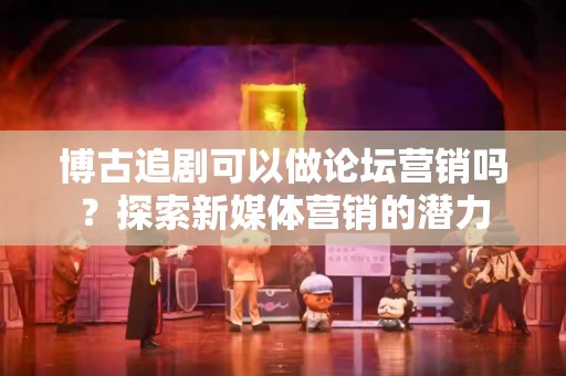 博古追剧可以做论坛营销吗？探索新媒体营销的潜力