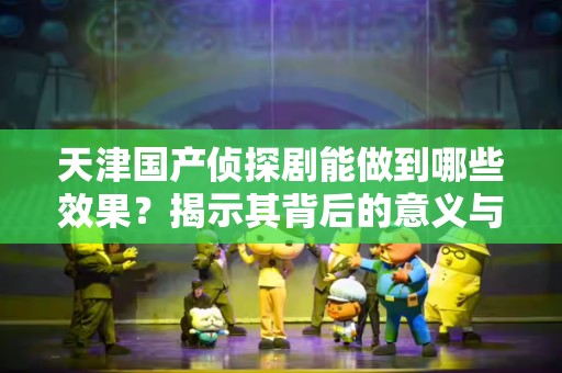 天津国产侦探剧能做到哪些效果？揭示其背后的意义与影响