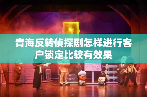 青海反转侦探剧怎样进行客户锁定比较有效果