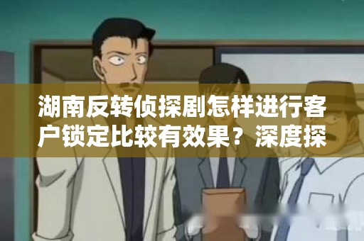 湖南反转侦探剧怎样进行客户锁定比较有效果？深度探讨与分析