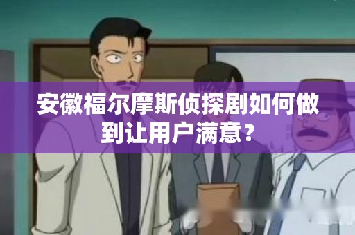 安徽福尔摩斯侦探剧如何做到让用户满意？