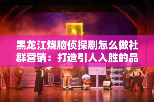 黑龙江烧脑侦探剧怎么做社群营销：打造引人入胜的品牌形象