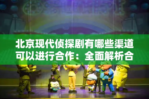 北京现代侦探剧有哪些渠道可以进行合作：全面解析合作模式与机会