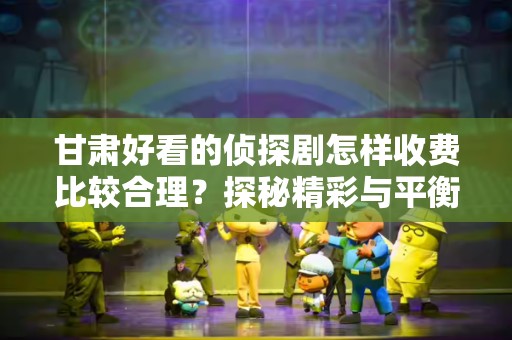 甘肃好看的侦探剧怎样收费比较合理？探秘精彩与平衡