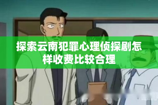 探索云南犯罪心理侦探剧怎样收费比较合理