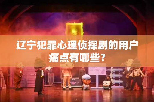 辽宁犯罪心理侦探剧的用户痛点有哪些？