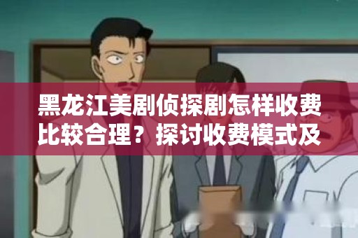 黑龙江美剧侦探剧怎样收费比较合理？探讨收费模式及市场趋势