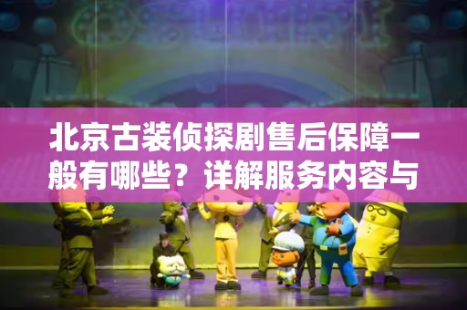 北京古装侦探剧售后保障一般有哪些？详解服务内容与常见问题