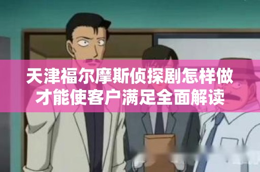 天津福尔摩斯侦探剧怎样做才能使客户满足全面解读