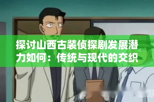 探讨山西古装侦探剧发展潜力如何：传统与现代的交织