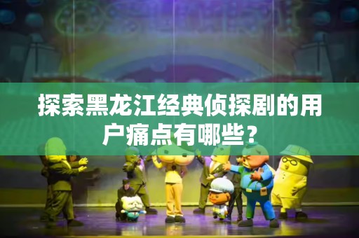 探索黑龙江经典侦探剧的用户痛点有哪些？