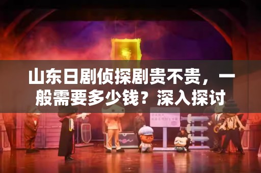 山东日剧侦探剧贵不贵，一般需要多少钱？深入探讨