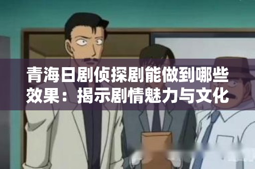 青海日剧侦探剧能做到哪些效果：揭示剧情魅力与文化深度