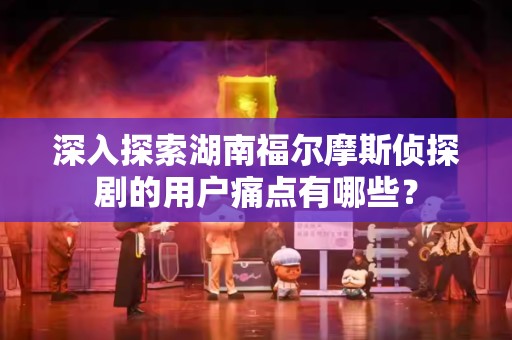 深入探索湖南福尔摩斯侦探剧的用户痛点有哪些？